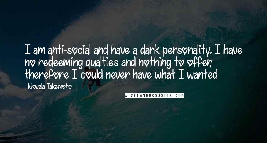 Novala Takemoto Quotes: I am anti-social and have a dark personality. I have no redeeming qualties and nothing to offer, therefore I could never have what I wanted