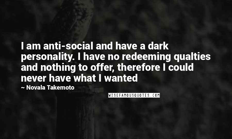 Novala Takemoto Quotes: I am anti-social and have a dark personality. I have no redeeming qualties and nothing to offer, therefore I could never have what I wanted