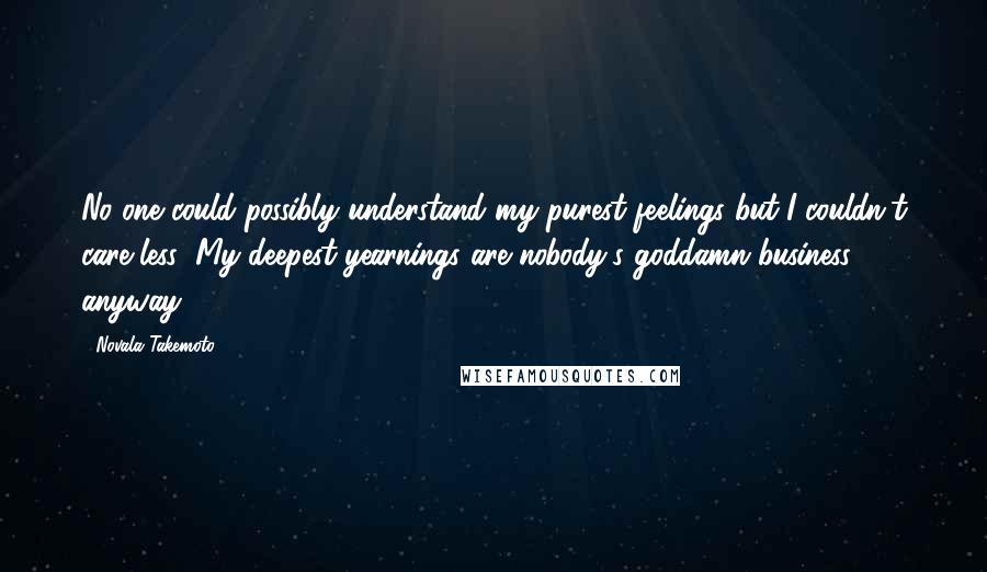 Novala Takemoto Quotes: No one could possibly understand my purest feelings but I couldn't care less; My deepest yearnings are nobody's goddamn business anyway