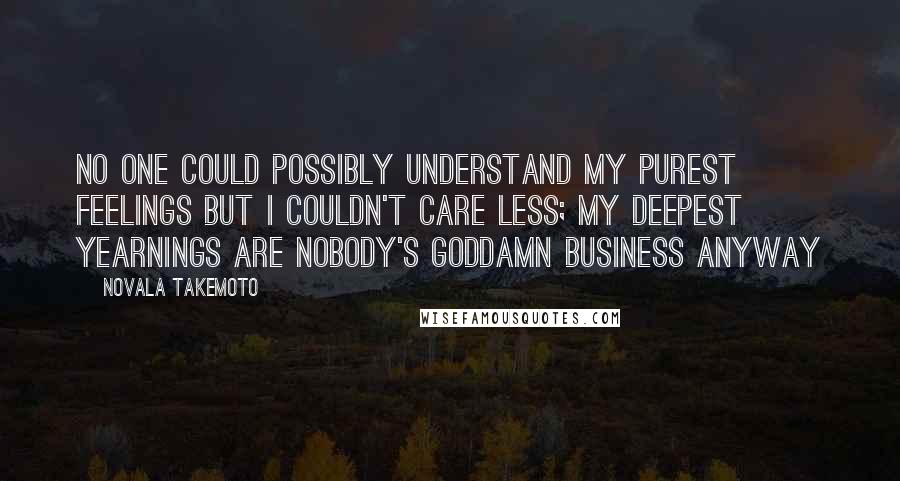 Novala Takemoto Quotes: No one could possibly understand my purest feelings but I couldn't care less; My deepest yearnings are nobody's goddamn business anyway