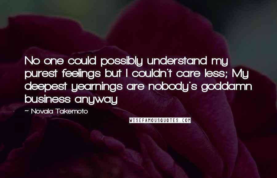 Novala Takemoto Quotes: No one could possibly understand my purest feelings but I couldn't care less; My deepest yearnings are nobody's goddamn business anyway
