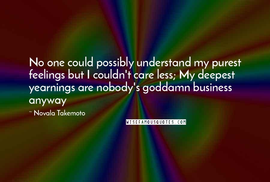 Novala Takemoto Quotes: No one could possibly understand my purest feelings but I couldn't care less; My deepest yearnings are nobody's goddamn business anyway