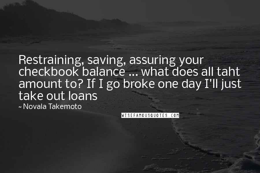 Novala Takemoto Quotes: Restraining, saving, assuring your checkbook balance ... what does all taht amount to? If I go broke one day I'll just take out loans