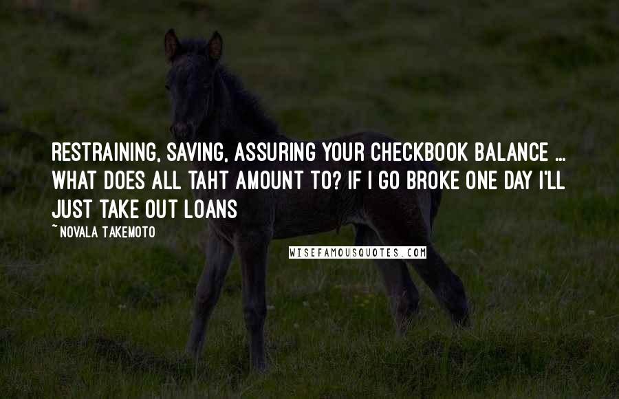 Novala Takemoto Quotes: Restraining, saving, assuring your checkbook balance ... what does all taht amount to? If I go broke one day I'll just take out loans