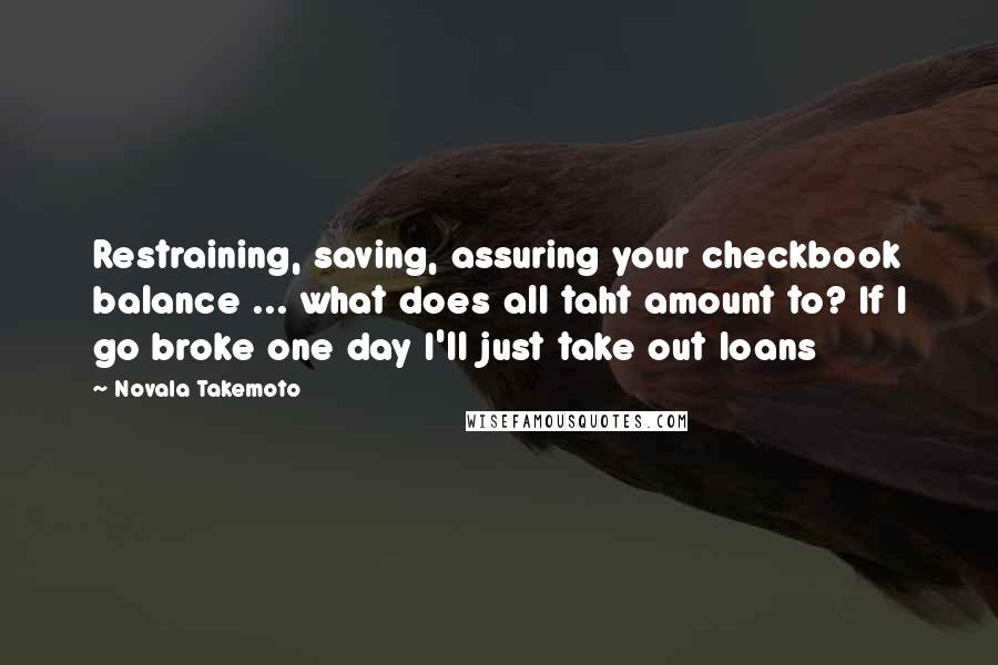 Novala Takemoto Quotes: Restraining, saving, assuring your checkbook balance ... what does all taht amount to? If I go broke one day I'll just take out loans