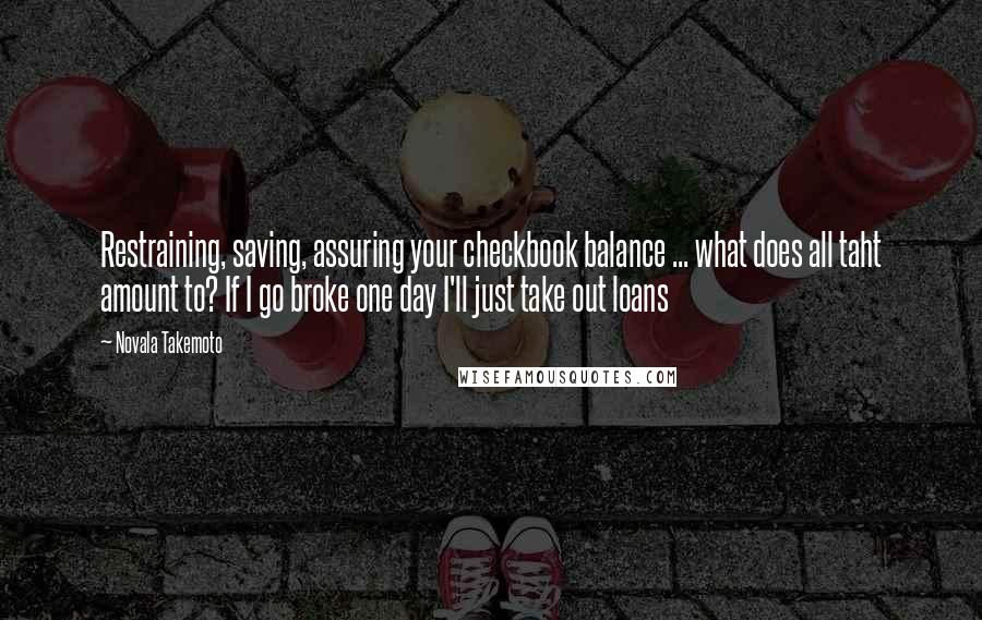 Novala Takemoto Quotes: Restraining, saving, assuring your checkbook balance ... what does all taht amount to? If I go broke one day I'll just take out loans