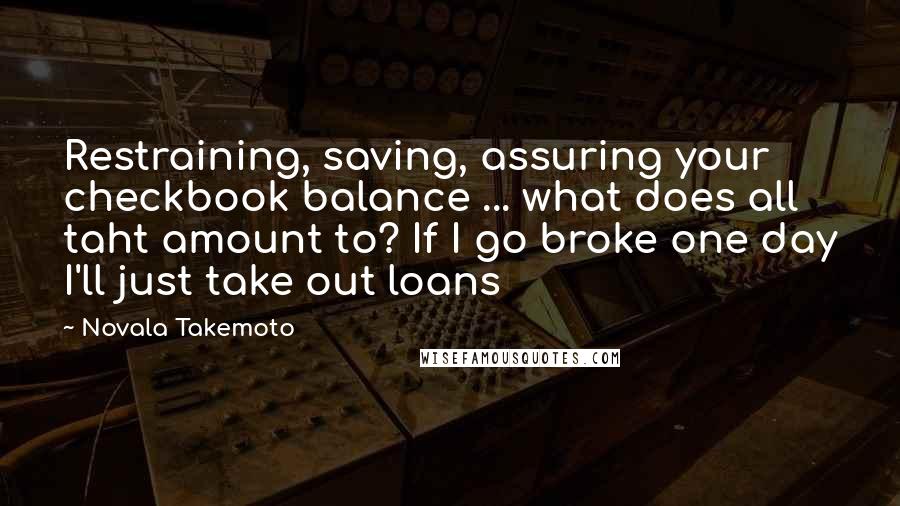 Novala Takemoto Quotes: Restraining, saving, assuring your checkbook balance ... what does all taht amount to? If I go broke one day I'll just take out loans