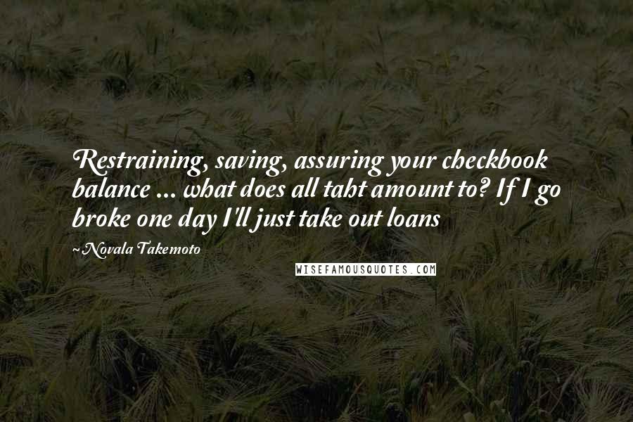 Novala Takemoto Quotes: Restraining, saving, assuring your checkbook balance ... what does all taht amount to? If I go broke one day I'll just take out loans