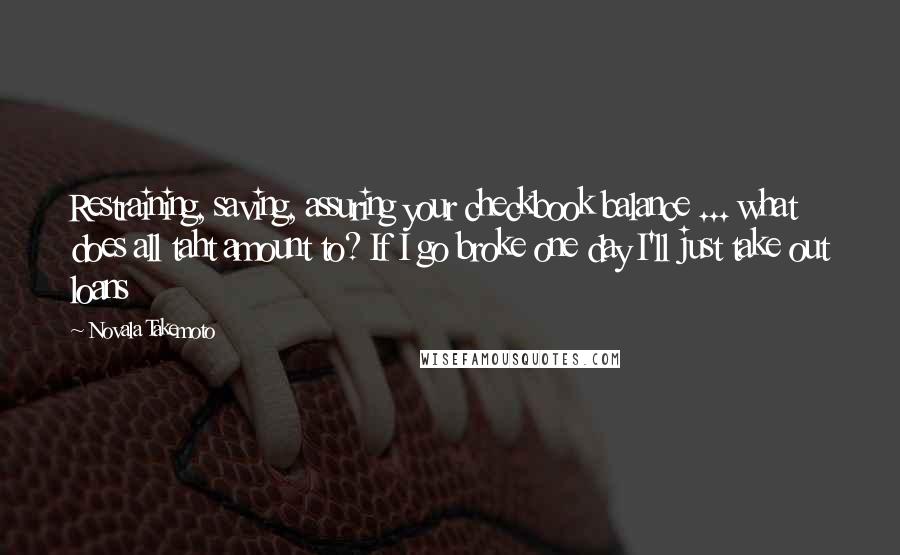 Novala Takemoto Quotes: Restraining, saving, assuring your checkbook balance ... what does all taht amount to? If I go broke one day I'll just take out loans