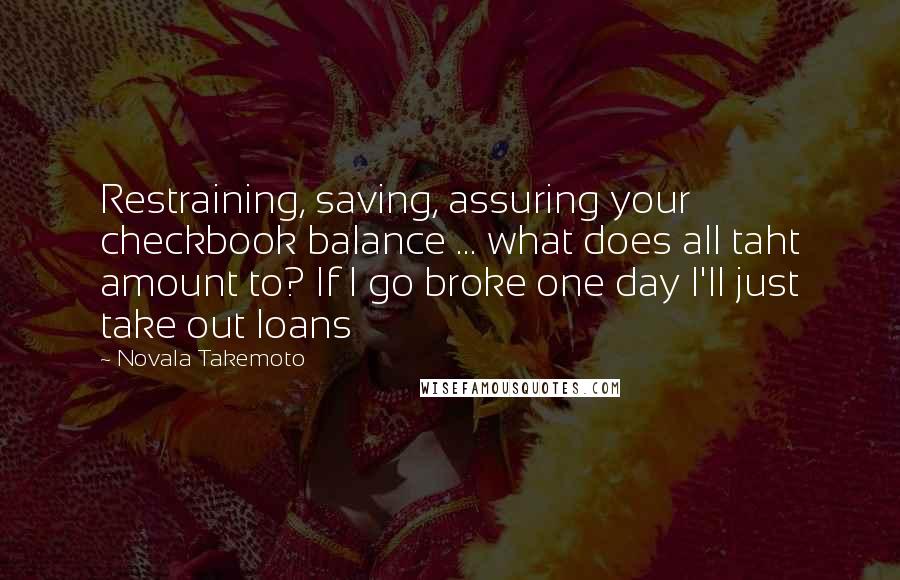 Novala Takemoto Quotes: Restraining, saving, assuring your checkbook balance ... what does all taht amount to? If I go broke one day I'll just take out loans