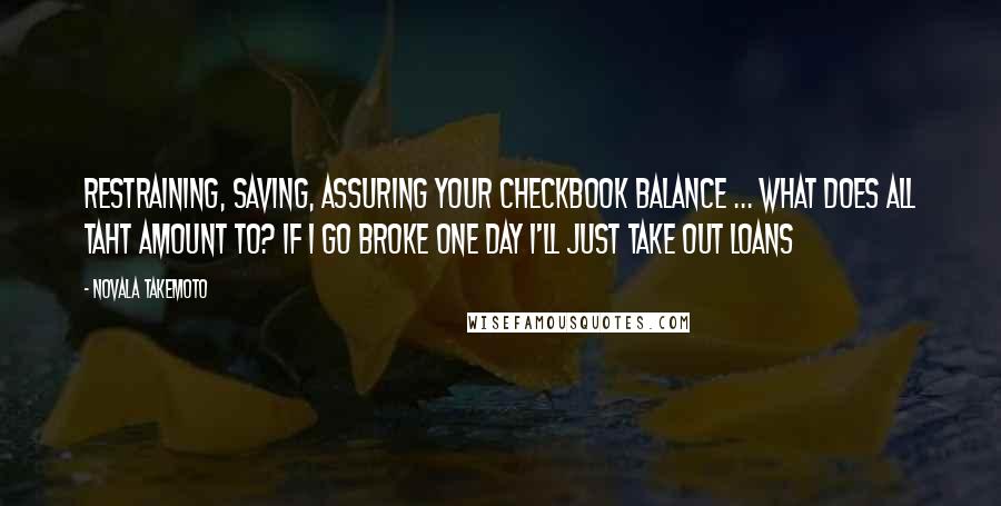 Novala Takemoto Quotes: Restraining, saving, assuring your checkbook balance ... what does all taht amount to? If I go broke one day I'll just take out loans