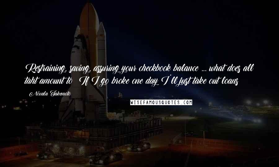 Novala Takemoto Quotes: Restraining, saving, assuring your checkbook balance ... what does all taht amount to? If I go broke one day I'll just take out loans