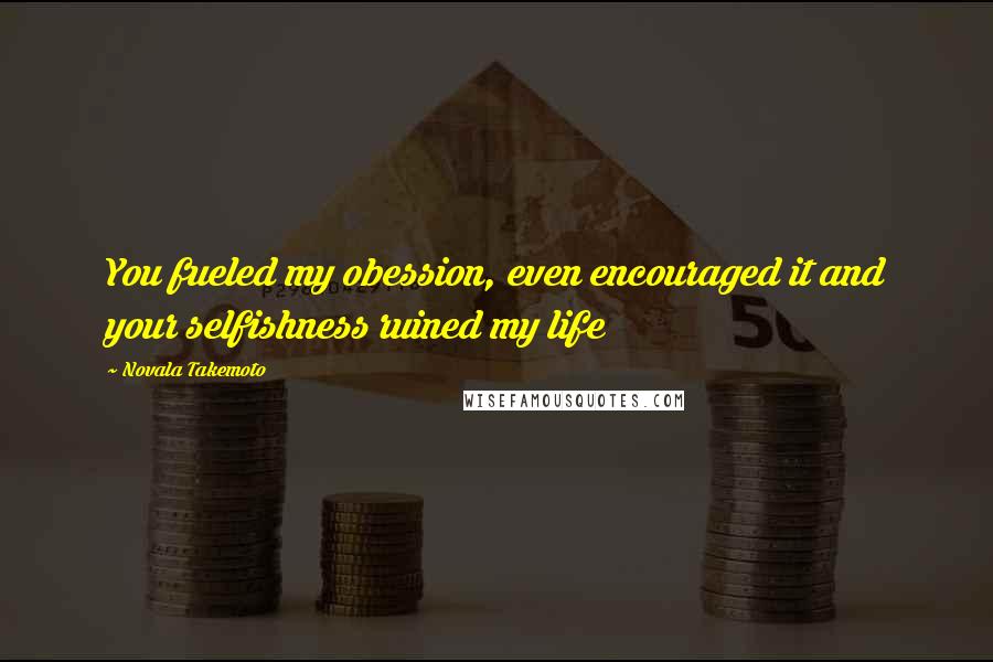 Novala Takemoto Quotes: You fueled my obession, even encouraged it and your selfishness ruined my life