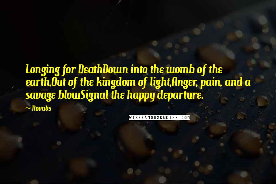 Novalis Quotes: Longing for DeathDown into the womb of the earth,Out of the kingdom of light,Anger, pain, and a savage blowSignal the happy departure.