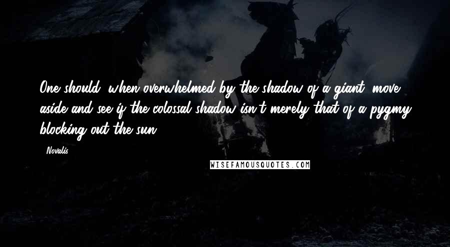 Novalis Quotes: One should, when overwhelmed by the shadow of a giant, move aside and see if the colossal shadow isn't merely that of a pygmy blocking out the sun.