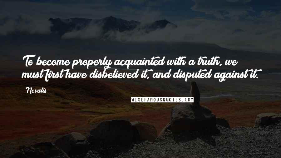 Novalis Quotes: To become properly acquainted with a truth, we must first have disbelieved it, and disputed against it.