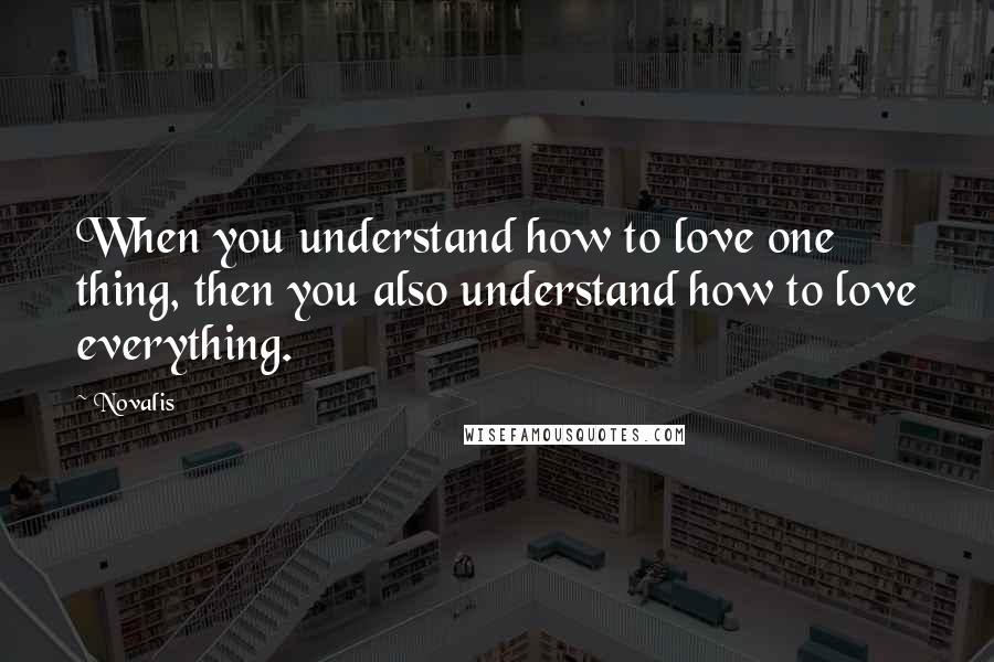 Novalis Quotes: When you understand how to love one thing, then you also understand how to love everything.