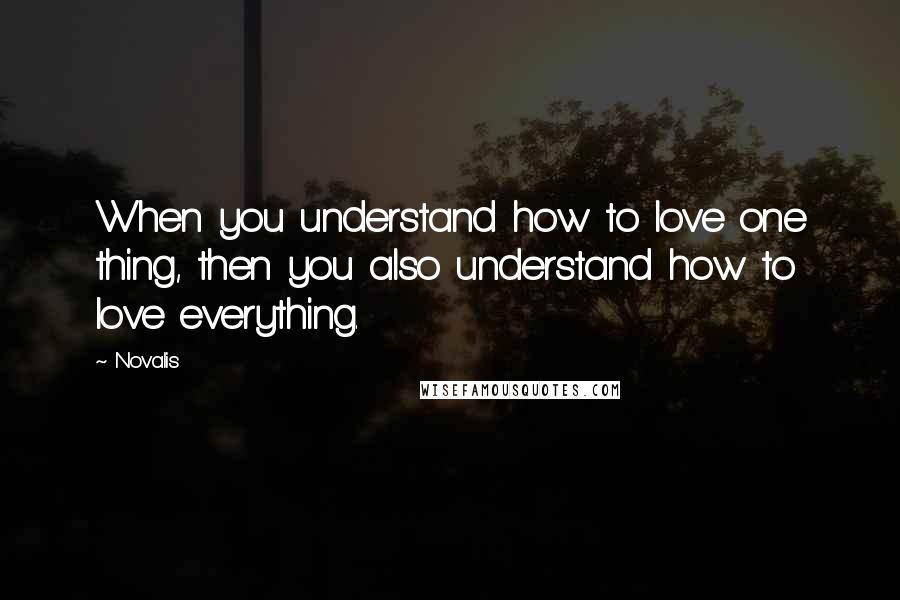 Novalis Quotes: When you understand how to love one thing, then you also understand how to love everything.