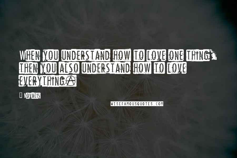 Novalis Quotes: When you understand how to love one thing, then you also understand how to love everything.