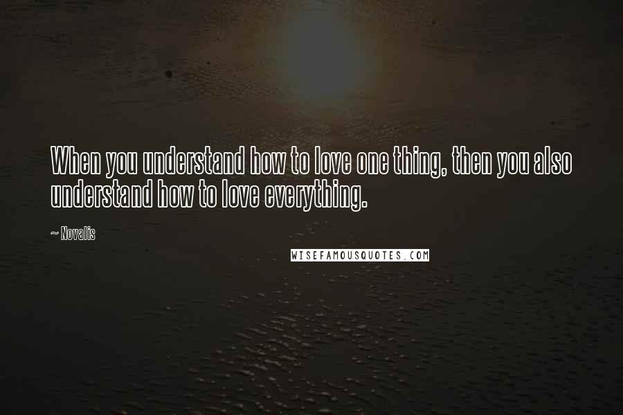 Novalis Quotes: When you understand how to love one thing, then you also understand how to love everything.