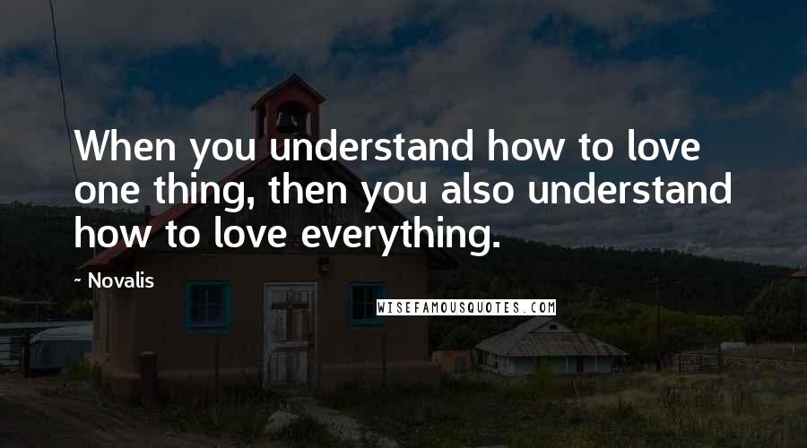 Novalis Quotes: When you understand how to love one thing, then you also understand how to love everything.