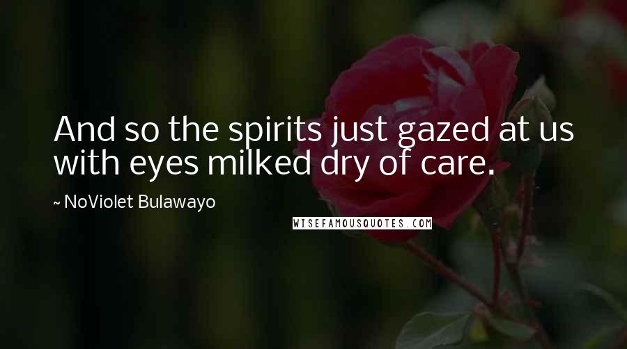 NoViolet Bulawayo Quotes: And so the spirits just gazed at us with eyes milked dry of care.