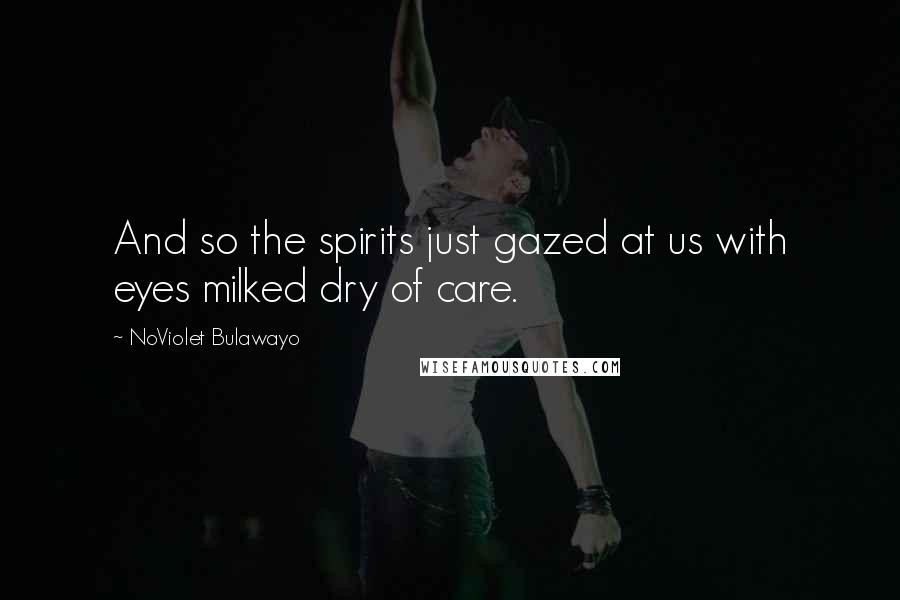 NoViolet Bulawayo Quotes: And so the spirits just gazed at us with eyes milked dry of care.