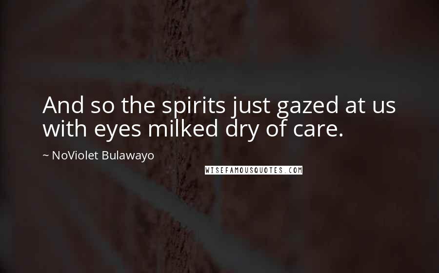 NoViolet Bulawayo Quotes: And so the spirits just gazed at us with eyes milked dry of care.