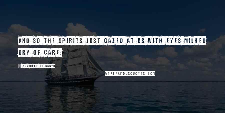 NoViolet Bulawayo Quotes: And so the spirits just gazed at us with eyes milked dry of care.