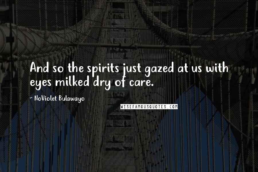 NoViolet Bulawayo Quotes: And so the spirits just gazed at us with eyes milked dry of care.
