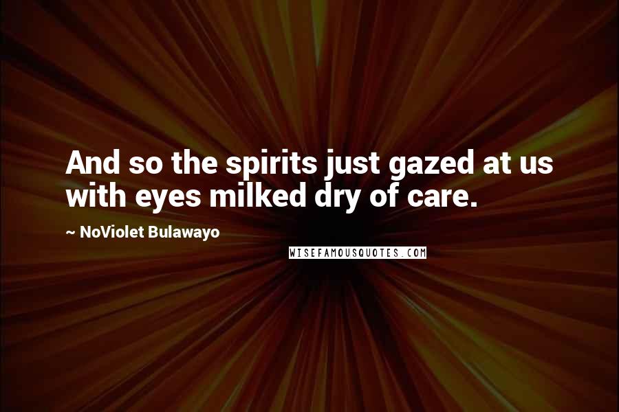 NoViolet Bulawayo Quotes: And so the spirits just gazed at us with eyes milked dry of care.