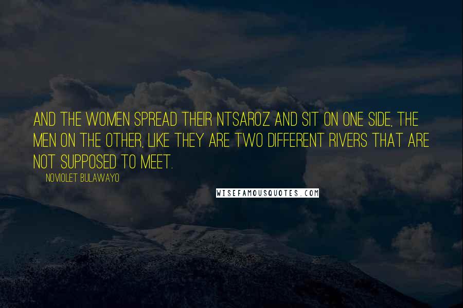 NoViolet Bulawayo Quotes: And the women spread their ntsaroz and sit on one side, the men on the other, like they are two different rivers that are not supposed to meet.