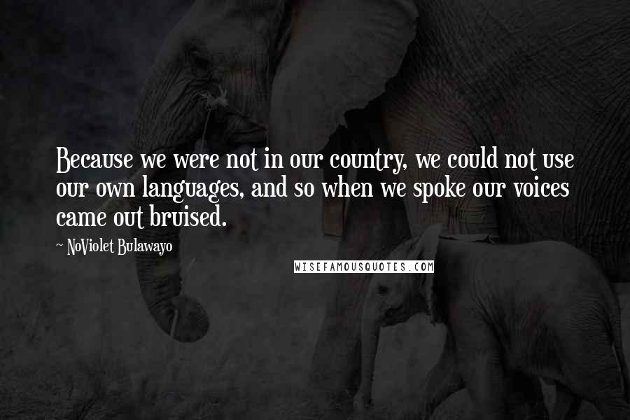 NoViolet Bulawayo Quotes: Because we were not in our country, we could not use our own languages, and so when we spoke our voices came out bruised.