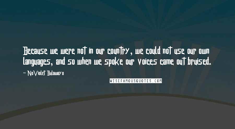 NoViolet Bulawayo Quotes: Because we were not in our country, we could not use our own languages, and so when we spoke our voices came out bruised.