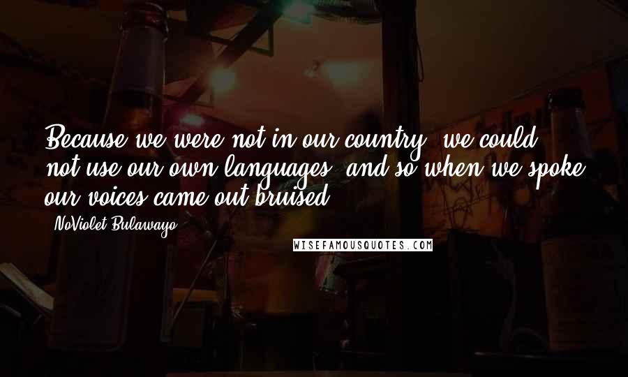 NoViolet Bulawayo Quotes: Because we were not in our country, we could not use our own languages, and so when we spoke our voices came out bruised.