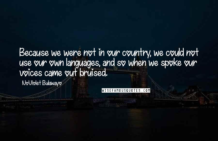 NoViolet Bulawayo Quotes: Because we were not in our country, we could not use our own languages, and so when we spoke our voices came out bruised.