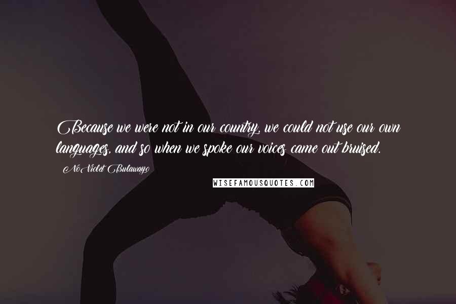 NoViolet Bulawayo Quotes: Because we were not in our country, we could not use our own languages, and so when we spoke our voices came out bruised.