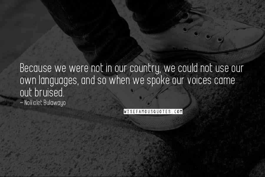 NoViolet Bulawayo Quotes: Because we were not in our country, we could not use our own languages, and so when we spoke our voices came out bruised.