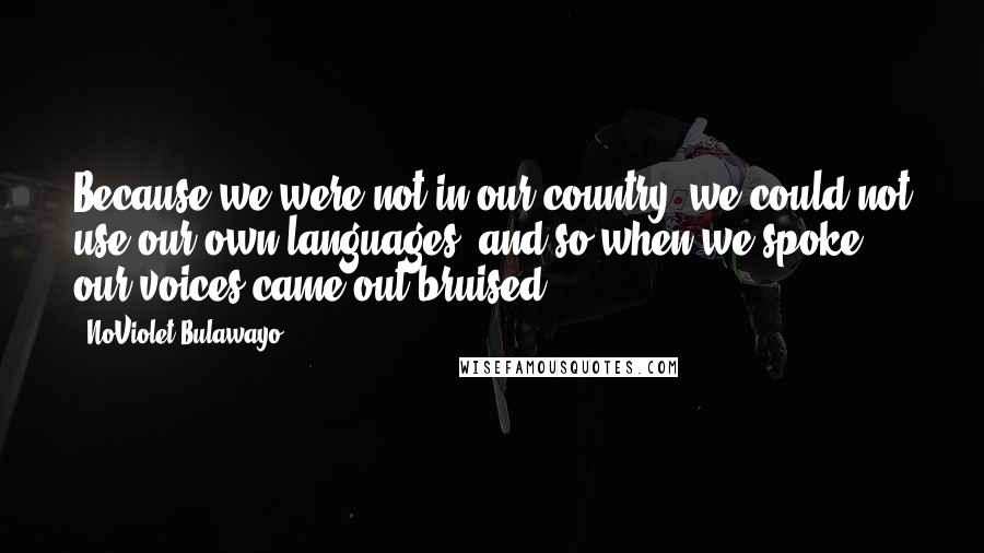 NoViolet Bulawayo Quotes: Because we were not in our country, we could not use our own languages, and so when we spoke our voices came out bruised.