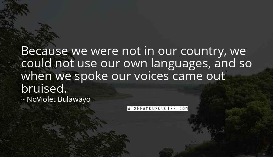 NoViolet Bulawayo Quotes: Because we were not in our country, we could not use our own languages, and so when we spoke our voices came out bruised.