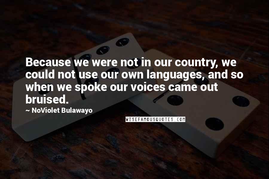 NoViolet Bulawayo Quotes: Because we were not in our country, we could not use our own languages, and so when we spoke our voices came out bruised.