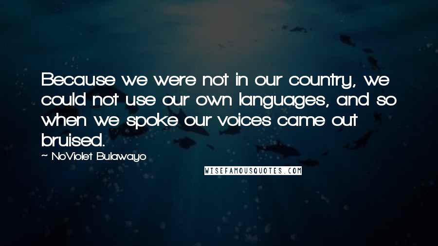 NoViolet Bulawayo Quotes: Because we were not in our country, we could not use our own languages, and so when we spoke our voices came out bruised.