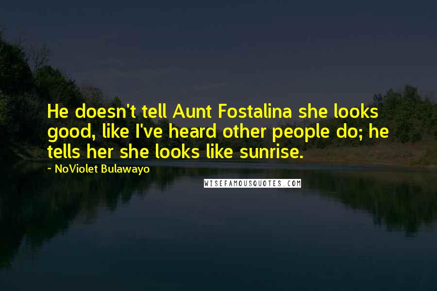 NoViolet Bulawayo Quotes: He doesn't tell Aunt Fostalina she looks good, like I've heard other people do; he tells her she looks like sunrise.