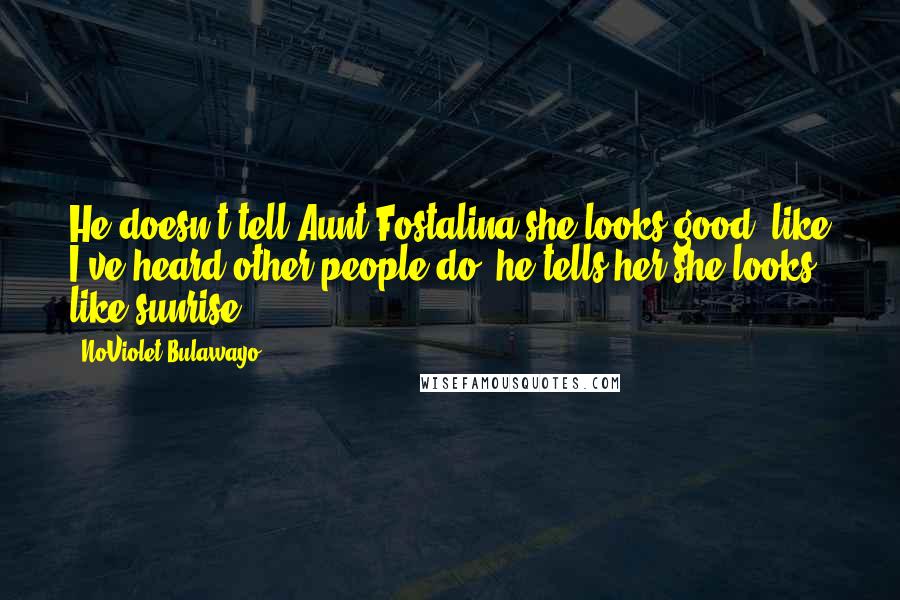 NoViolet Bulawayo Quotes: He doesn't tell Aunt Fostalina she looks good, like I've heard other people do; he tells her she looks like sunrise.