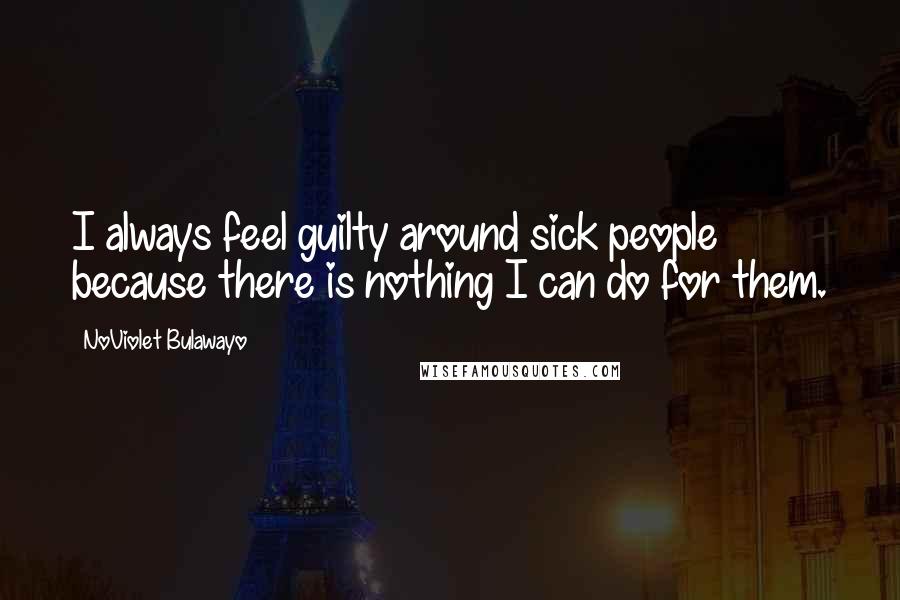 NoViolet Bulawayo Quotes: I always feel guilty around sick people because there is nothing I can do for them.