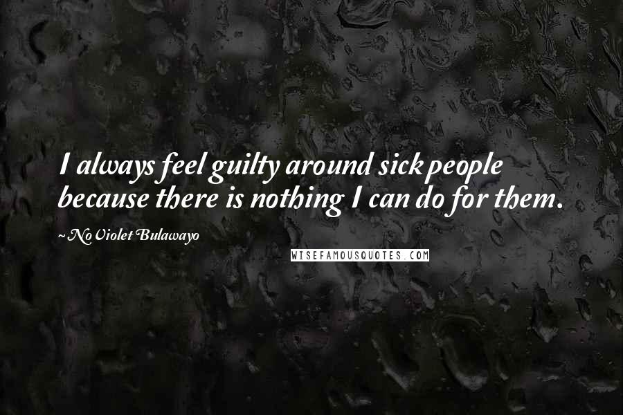 NoViolet Bulawayo Quotes: I always feel guilty around sick people because there is nothing I can do for them.