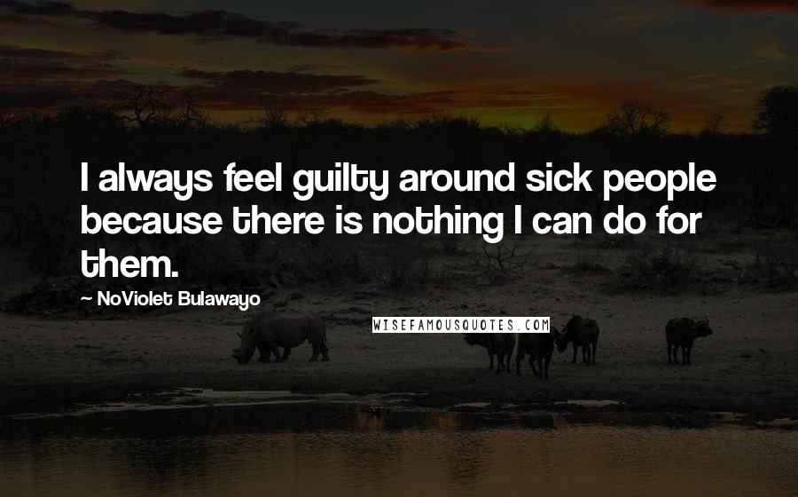 NoViolet Bulawayo Quotes: I always feel guilty around sick people because there is nothing I can do for them.