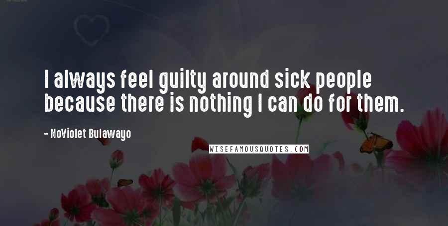 NoViolet Bulawayo Quotes: I always feel guilty around sick people because there is nothing I can do for them.