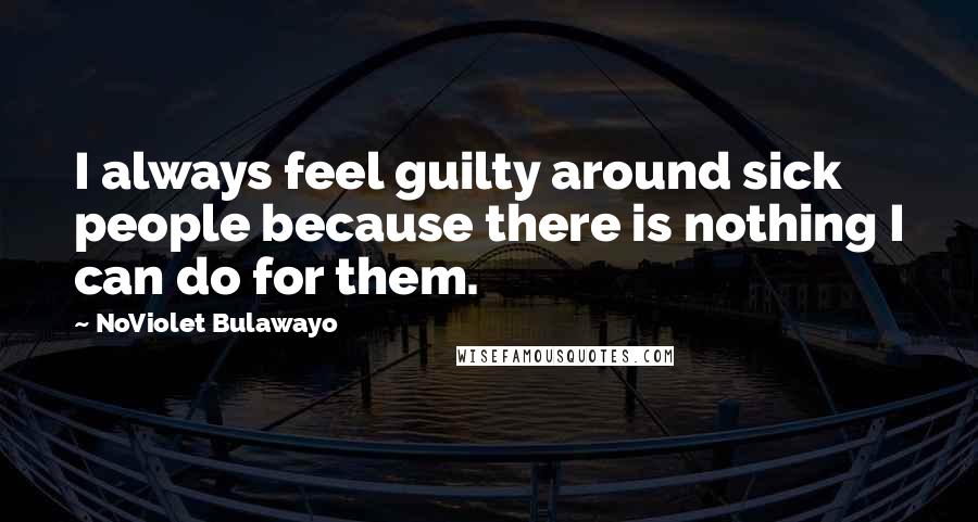 NoViolet Bulawayo Quotes: I always feel guilty around sick people because there is nothing I can do for them.