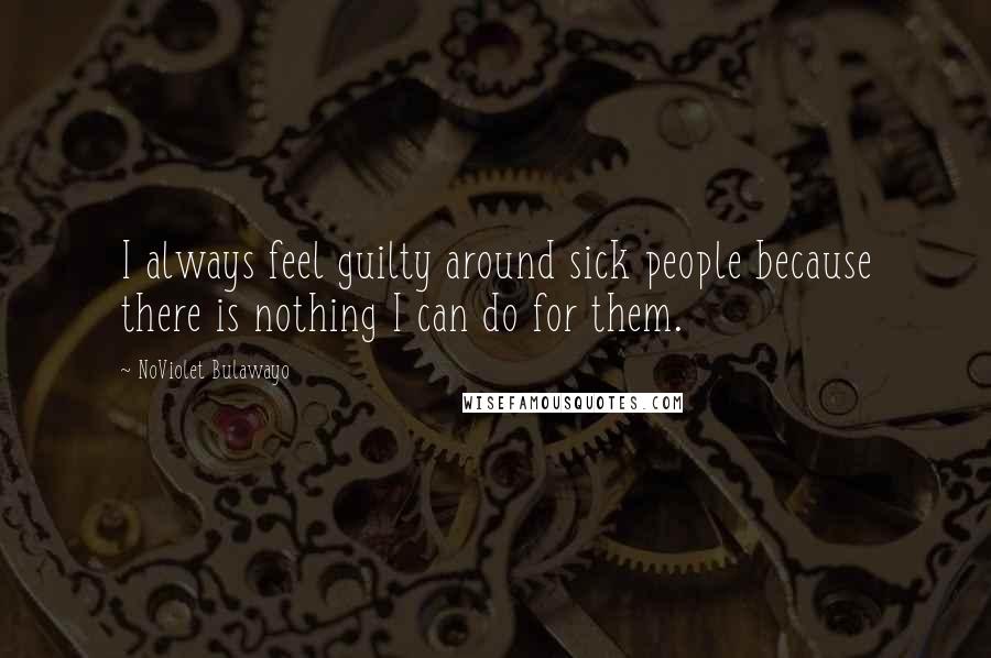 NoViolet Bulawayo Quotes: I always feel guilty around sick people because there is nothing I can do for them.